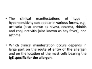 • The clinical manifestations of type I
hypersensitivity can appear in various forms, e.g.,
urticaria (also known as hives), eczema, rhinitis
and conjunctivitis (also known as hay fever), and
asthma.
• Which clinical manifestation occurs depends in
large part on the route of entry of the allergen
and on the location of the mast cells bearing the
IgE specific for the allergen.
 