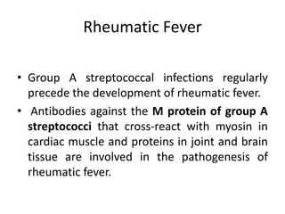 Rheumatic Fever
• Group A streptococcal infections regularly
precede the development of rheumatic fever.
• Antibodies against the M protein of group A
streptococci that cross-react with myosin in
cardiac muscle and proteins in joint and brain
tissue are involved in the pathogenesis of
rheumatic fever.
 