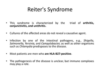 Reiter's Syndrome
• This syndrome is characterized by the triad of arthritis,
conjunctivitis, and urethritis.
• Cultures of the affected areas do not reveal a causative agent.
• Infection by one of the intestinal pathogens, e.g., Shigella,
Salmonella, Yersinia, and Campylobacter, as well as other organisms
such as Chlamydia predisposes to the disease.
• Most patients are men who are HLA-B27-positive.
• The pathogenesis of the disease is unclear, but immune complexes
may play a role.
 