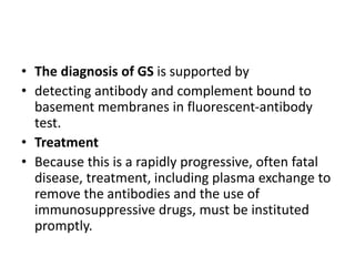 • The diagnosis of GS is supported by
• detecting antibody and complement bound to
basement membranes in fluorescent-antibody
test.
• Treatment
• Because this is a rapidly progressive, often fatal
disease, treatment, including plasma exchange to
remove the antibodies and the use of
immunosuppressive drugs, must be instituted
promptly.
 