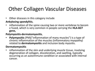 Other Collagen Vascular Diseases
• Other diseases in this category include
Ankylosing spondylitis,
• inflammation of the spine causing two or more vertebrae to becom
e fused, which is very common in people carrying the HLA-B27
gene,
Polymyositis-dermatomyositis,
• Polymyositis (PM)("inflammation of many muscles") is a type of
chronic inflammation of the muscles (inflammatory myopathy)
related to dermatomyositis and inclusion body myositis.
Dermatomyositis
• inflammation of the skin and underlying muscle tissue, involving
degeneration of collagen, discoloration, and swelling, typically
occurring as an autoimmune condition or associated with internal
cancer.
 