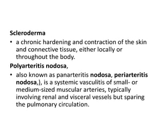 Scleroderma
• a chronic hardening and contraction of the skin
and connective tissue, either locally or
throughout the body.
Polyarteritis nodosa,
• also known as panarteritis nodosa, periarteritis
nodosa,), is a systemic vasculitis of small- or
medium-sized muscular arteries, typically
involving renal and visceral vessels but sparing
the pulmonary circulation.
 