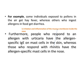 • For example, some individuals exposed to pollens in
the air get hay fever, whereas others who ingest
allergens in food get diarrhea.
• Furthermore, people who respond to an
allergen with urticaria have the allergen-
specific IgE on mast cells in the skin, whereas
those who respond with rhinitis have the
allergen-specific mast cells in the nose.
is irritation and inflammation of the mucous membrane inside the
nose
 