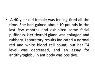 • A 40-year-old female was feeling tired all the
time. She had gained about 10 pounds in the
last few months and exhibited some facial
pufﬁness. Her thyroid gland was enlarged and
rubbery. Laboratory results indicated a normal
red and white blood cell count, but her T4
level was decreased, and an assay for
antithyroglobulin antibody was positive.
 