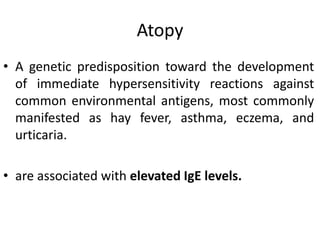 Atopy
• A genetic predisposition toward the development
of immediate hypersensitivity reactions against
common environmental antigens, most commonly
manifested as hay fever, asthma, eczema, and
urticaria.
• are associated with elevated IgE levels.
 