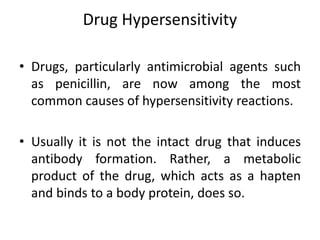 Drug Hypersensitivity
• Drugs, particularly antimicrobial agents such
as penicillin, are now among the most
common causes of hypersensitivity reactions.
• Usually it is not the intact drug that induces
antibody formation. Rather, a metabolic
product of the drug, which acts as a hapten
and binds to a body protein, does so.
 
