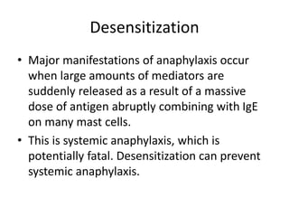 Desensitization
• Major manifestations of anaphylaxis occur
when large amounts of mediators are
suddenly released as a result of a massive
dose of antigen abruptly combining with IgE
on many mast cells.
• This is systemic anaphylaxis, which is
potentially fatal. Desensitization can prevent
systemic anaphylaxis.
 