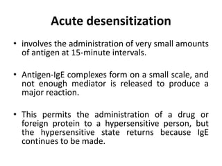 Acute desensitization
• involves the administration of very small amounts
of antigen at 15-minute intervals.
• Antigen-IgE complexes form on a small scale, and
not enough mediator is released to produce a
major reaction.
• This permits the administration of a drug or
foreign protein to a hypersensitive person, but
the hypersensitive state returns because IgE
continues to be made.
 
