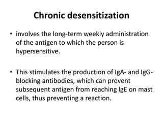Chronic desensitization
• involves the long-term weekly administration
of the antigen to which the person is
hypersensitive.
• This stimulates the production of IgA- and IgG-
blocking antibodies, which can prevent
subsequent antigen from reaching IgE on mast
cells, thus preventing a reaction.
 
