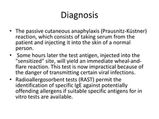 Diagnosis
• The passive cutaneous anaphylaxis (Prausnitz-Küstner)
reaction, which consists of taking serum from the
patient and injecting it into the skin of a normal
person.
• Some hours later the test antigen, injected into the
"sensitized" site, will yield an immediate wheal-and-
flare reaction. This test is now impractical because of
the danger of transmitting certain viral infections.
• Radioallergosorbent tests (RAST) permit the
identification of specific IgE against potentially
offending allergens if suitable specific antigens for in
vitro tests are available.
 