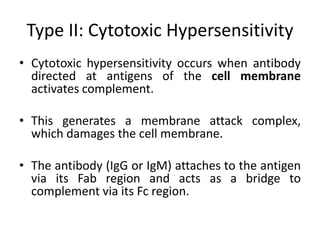 Type II: Cytotoxic Hypersensitivity
• Cytotoxic hypersensitivity occurs when antibody
directed at antigens of the cell membrane
activates complement.
• This generates a membrane attack complex,
which damages the cell membrane.
• The antibody (IgG or IgM) attaches to the antigen
via its Fab region and acts as a bridge to
complement via its Fc region.
 