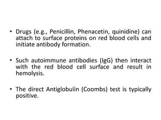 • Drugs (e.g., Penicillin, Phenacetin, quinidine) can
attach to surface proteins on red blood cells and
initiate antibody formation.
• Such autoimmune antibodies (IgG) then interact
with the red blood cell surface and result in
hemolysis.
• The direct Antiglobulin (Coombs) test is typically
positive.
 