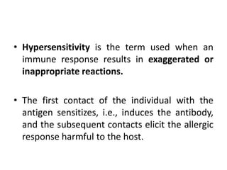 • Hypersensitivity is the term used when an
immune response results in exaggerated or
inappropriate reactions.
• The first contact of the individual with the
antigen sensitizes, i.e., induces the antibody,
and the subsequent contacts elicit the allergic
response harmful to the host.
 