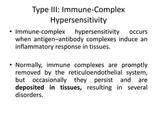 Type III: Immune-Complex
Hypersensitivity
• Immune-complex hypersensitivity occurs
when antigen–antibody complexes induce an
inflammatory response in tissues.
• Normally, immune complexes are promptly
removed by the reticuloendothelial system,
but occasionally they persist and are
deposited in tissues, resulting in several
disorders.
 