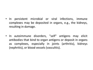 • In persistent microbial or viral infections, immune
complexes may be deposited in organs, e.g., the kidneys,
resulting in damage.
• In autoimmune disorders, "self" antigens may elicit
antibodies that bind to organ antigens or deposit in organs
as complexes, especially in joints (arthritis), kidneys
(nephritis), or blood vessels (vasculitis).
 
