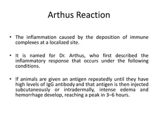 Arthus Reaction
• The inflammation caused by the deposition of immune
complexes at a localized site.
• It is named for Dr. Arthus, who first described the
inflammatory response that occurs under the following
conditions.
• If animals are given an antigen repeatedly until they have
high levels of IgG antibody and that antigen is then injected
subcutaneously or intradermally, intense edema and
hemorrhage develop, reaching a peak in 3–6 hours.
 
