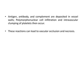 • Antigen, antibody, and complement are deposited in vessel
walls; Polymorphonuclear cell infiltration and intravascular
clumping of platelets then occur.
• These reactions can lead to vascular occlusion and necrosis.
 