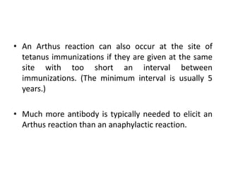 • An Arthus reaction can also occur at the site of
tetanus immunizations if they are given at the same
site with too short an interval between
immunizations. (The minimum interval is usually 5
years.)
• Much more antibody is typically needed to elicit an
Arthus reaction than an anaphylactic reaction.
 