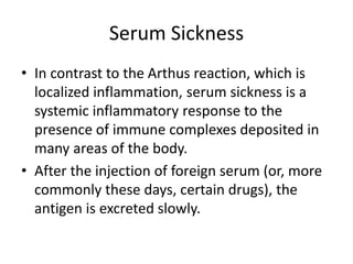 Serum Sickness
• In contrast to the Arthus reaction, which is
localized inflammation, serum sickness is a
systemic inflammatory response to the
presence of immune complexes deposited in
many areas of the body.
• After the injection of foreign serum (or, more
commonly these days, certain drugs), the
antigen is excreted slowly.
 
