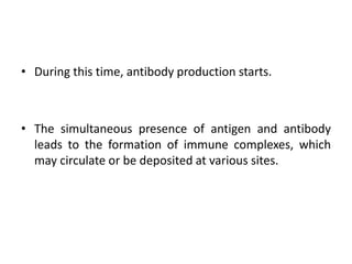 • During this time, antibody production starts.
• The simultaneous presence of antigen and antibody
leads to the formation of immune complexes, which
may circulate or be deposited at various sites.
 