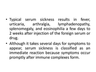 • Typical serum sickness results in fever,
urticaria, arthralgia, lymphadenopathy,
splenomegaly, and eosinophilia a few days to
2 weeks after injection of the foreign serum or
drug.
• Although it takes several days for symptoms to
appear, serum sickness is classified as an
immediate reaction because symptoms occur
promptly after immune complexes form.
 