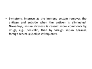 • Symptoms improve as the immune system removes the
antigen and subside when the antigen is eliminated.
Nowadays, serum sickness is caused more commonly by
drugs, e.g., penicillin, than by foreign serum because
foreign serum is used so infrequently.
 