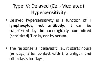 Type IV: Delayed (Cell-Mediated)
Hypersensitivity
• Delayed hypersensitivity is a function of T
lymphocytes, not antibody. It can be
transferred by immunologically committed
(sensitized) T cells, not by serum.
• The response is "delayed"; i.e., it starts hours
(or days) after contact with the antigen and
often lasts for days.
 
