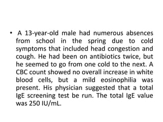 • A 13-year-old male had numerous absences
from school in the spring due to cold
symptoms that included head congestion and
cough. He had been on antibiotics twice, but
he seemed to go from one cold to the next. A
CBC count showed no overall increase in white
blood cells, but a mild eosinophilia was
present. His physician suggested that a total
IgE screening test be run. The total IgE value
was 250 IU/mL.
 