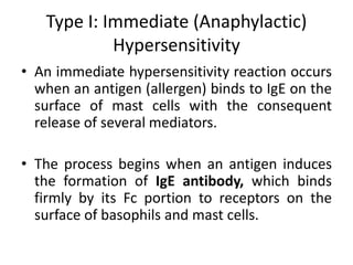 Type I: Immediate (Anaphylactic)
Hypersensitivity
• An immediate hypersensitivity reaction occurs
when an antigen (allergen) binds to IgE on the
surface of mast cells with the consequent
release of several mediators.
• The process begins when an antigen induces
the formation of IgE antibody, which binds
firmly by its Fc portion to receptors on the
surface of basophils and mast cells.
 