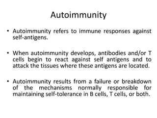 Autoimmunity
• Autoimmunity refers to immune responses against
self-antigens.
• When autoimmunity develops, antibodies and/or T
cells begin to react against self antigens and to
attack the tissues where these antigens are located.
• Autoimmunity results from a failure or breakdown
of the mechanisms normally responsible for
maintaining self-tolerance in B cells, T cells, or both.
 