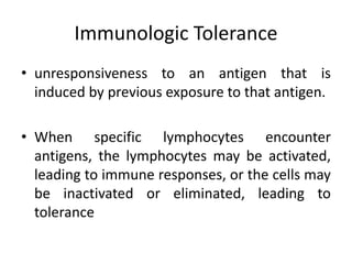Immunologic Tolerance
• unresponsiveness to an antigen that is
induced by previous exposure to that antigen.
• When specific lymphocytes encounter
antigens, the lymphocytes may be activated,
leading to immune responses, or the cells may
be inactivated or eliminated, leading to
tolerance
 