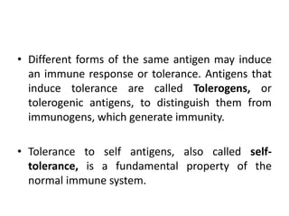 • Different forms of the same antigen may induce
an immune response or tolerance. Antigens that
induce tolerance are called Tolerogens, or
tolerogenic antigens, to distinguish them from
immunogens, which generate immunity.
• Tolerance to self antigens, also called self-
tolerance, is a fundamental property of the
normal immune system.
 