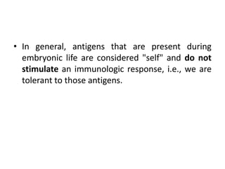 • In general, antigens that are present during
embryonic life are considered "self" and do not
stimulate an immunologic response, i.e., we are
tolerant to those antigens.
 