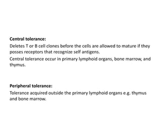 Central tolerance:
Deletes T or B cell clones before the cells are allowed to mature if they
posses receptors that recognize self antigens.
Central tolerance occur in primary lymphoid organs, bone marrow, and
thymus.
Peripheral tolerance:
Tolerance acquired outside the primary lymphoid organs e.g. thymus
and bone marrow.
 