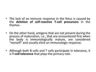 • The lack of an immune response in the fetus is caused by
the deletion of self-reactive T-cell precursors in the
thymus.
• On the other hand, antigens that are not present during the
process of maturation, i.e., that are encountered first when
the body is immunologically mature, are considered
"nonself" and usually elicit an immunologic response.
• Although both B cells and T cells participate in tolerance, it
is T-cell tolerance that plays the primary role.
 