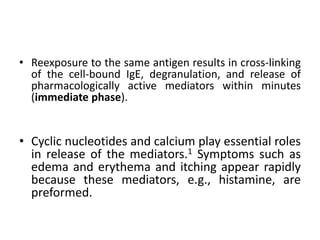 • Reexposure to the same antigen results in cross-linking
of the cell-bound IgE, degranulation, and release of
pharmacologically active mediators within minutes
(immediate phase).
• Cyclic nucleotides and calcium play essential roles
in release of the mediators.1 Symptoms such as
edema and erythema and itching appear rapidly
because these mediators, e.g., histamine, are
preformed.
 