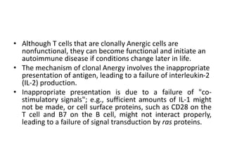 • Although T cells that are clonally Anergic cells are
nonfunctional, they can become functional and initiate an
autoimmune disease if conditions change later in life.
• The mechanism of clonal Anergy involves the inappropriate
presentation of antigen, leading to a failure of interleukin-2
(IL-2) production.
• Inappropriate presentation is due to a failure of "co-
stimulatory signals"; e.g., sufficient amounts of IL-1 might
not be made, or cell surface proteins, such as CD28 on the
T cell and B7 on the B cell, might not interact properly,
leading to a failure of signal transduction by ras proteins.
 