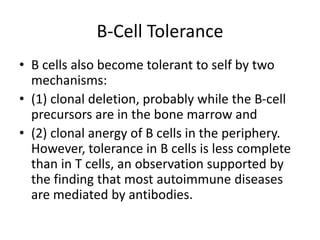 B-Cell Tolerance
• B cells also become tolerant to self by two
mechanisms:
• (1) clonal deletion, probably while the B-cell
precursors are in the bone marrow and
• (2) clonal anergy of B cells in the periphery.
However, tolerance in B cells is less complete
than in T cells, an observation supported by
the finding that most autoimmune diseases
are mediated by antibodies.
 
