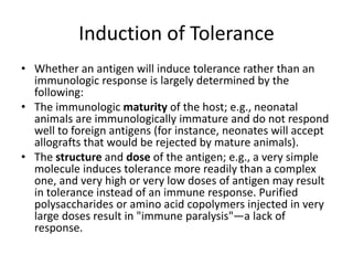Induction of Tolerance
• Whether an antigen will induce tolerance rather than an
immunologic response is largely determined by the
following:
• The immunologic maturity of the host; e.g., neonatal
animals are immunologically immature and do not respond
well to foreign antigens (for instance, neonates will accept
allografts that would be rejected by mature animals).
• The structure and dose of the antigen; e.g., a very simple
molecule induces tolerance more readily than a complex
one, and very high or very low doses of antigen may result
in tolerance instead of an immune response. Purified
polysaccharides or amino acid copolymers injected in very
large doses result in "immune paralysis"—a lack of
response.
 