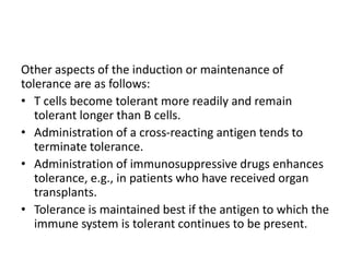 Other aspects of the induction or maintenance of
tolerance are as follows:
• T cells become tolerant more readily and remain
tolerant longer than B cells.
• Administration of a cross-reacting antigen tends to
terminate tolerance.
• Administration of immunosuppressive drugs enhances
tolerance, e.g., in patients who have received organ
transplants.
• Tolerance is maintained best if the antigen to which the
immune system is tolerant continues to be present.
 