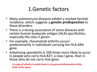 1.Genetic factors
• Many autoimmune diseases exhibit a marked familial
incidence, which suggests a genetic predisposition to
these disorders.
• There is a strong association of some diseases with
certain human leukocyte antigen (HLA) specificities,
especially the class II genes.
• For example, rheumatoid arthritis occurs
predominantly in individuals carrying the HLA-DR4
gene.
• Ankylosing spondylitis is 100 times more likely to occur
in people who carry HLA-B27, a class I gene, than in
those who do not carry that gene.
is a type of arthritis in which there is a long-term inflammation of the
joints of the spine.
 