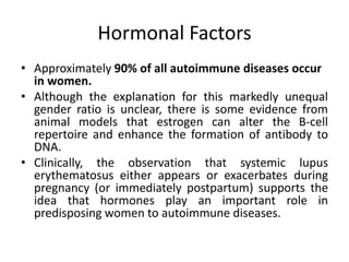 Hormonal Factors
• Approximately 90% of all autoimmune diseases occur
in women.
• Although the explanation for this markedly unequal
gender ratio is unclear, there is some evidence from
animal models that estrogen can alter the B-cell
repertoire and enhance the formation of antibody to
DNA.
• Clinically, the observation that systemic lupus
erythematosus either appears or exacerbates during
pregnancy (or immediately postpartum) supports the
idea that hormones play an important role in
predisposing women to autoimmune diseases.
 