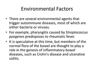 Environmental Factors
• There are several environmental agents that
trigger autoimmune diseases, most of which are
either bacteria or viruses.
• For example, pharyngitis caused by Streptococcus
pyogenes predisposes to rheumatic fever.
• It is speculative at this time, but members of the
normal flora of the bowel are thought to play a
role in the genesis of inflammatory bowel
diseases, such as Crohn's disease and ulcerative
colitis.
 