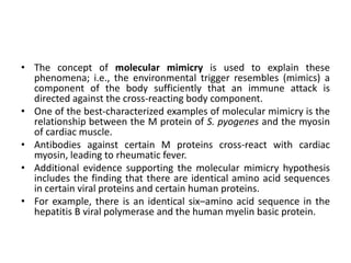 • The concept of molecular mimicry is used to explain these
phenomena; i.e., the environmental trigger resembles (mimics) a
component of the body sufficiently that an immune attack is
directed against the cross-reacting body component.
• One of the best-characterized examples of molecular mimicry is the
relationship between the M protein of S. pyogenes and the myosin
of cardiac muscle.
• Antibodies against certain M proteins cross-react with cardiac
myosin, leading to rheumatic fever.
• Additional evidence supporting the molecular mimicry hypothesis
includes the finding that there are identical amino acid sequences
in certain viral proteins and certain human proteins.
• For example, there is an identical six–amino acid sequence in the
hepatitis B viral polymerase and the human myelin basic protein.
 
