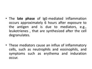 • The late phase of IgE-mediated inflammation
occurs approximately 6 hours after exposure to
the antigen and is due to mediators, e.g.,
leukotrienes , that are synthesized after the cell
degranulates.
• These mediators cause an influx of inflammatory
cells, such as neutrophils and eosinophils, and
symptoms such as erythema and induration
occur.
 