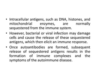 • Intracellular antigens, such as DNA, histones, and
mitochondrial enzymes, are normally
sequestered from the immune system.
• However, bacterial or viral infection may damage
cells and cause the release of these sequestered
antigens, which then elicit an immune response.
• Once autoantibodies are formed, subsequent
release of sequestered antigens results in the
formation of immune complexes and the
symptoms of the autoimmune disease.
 