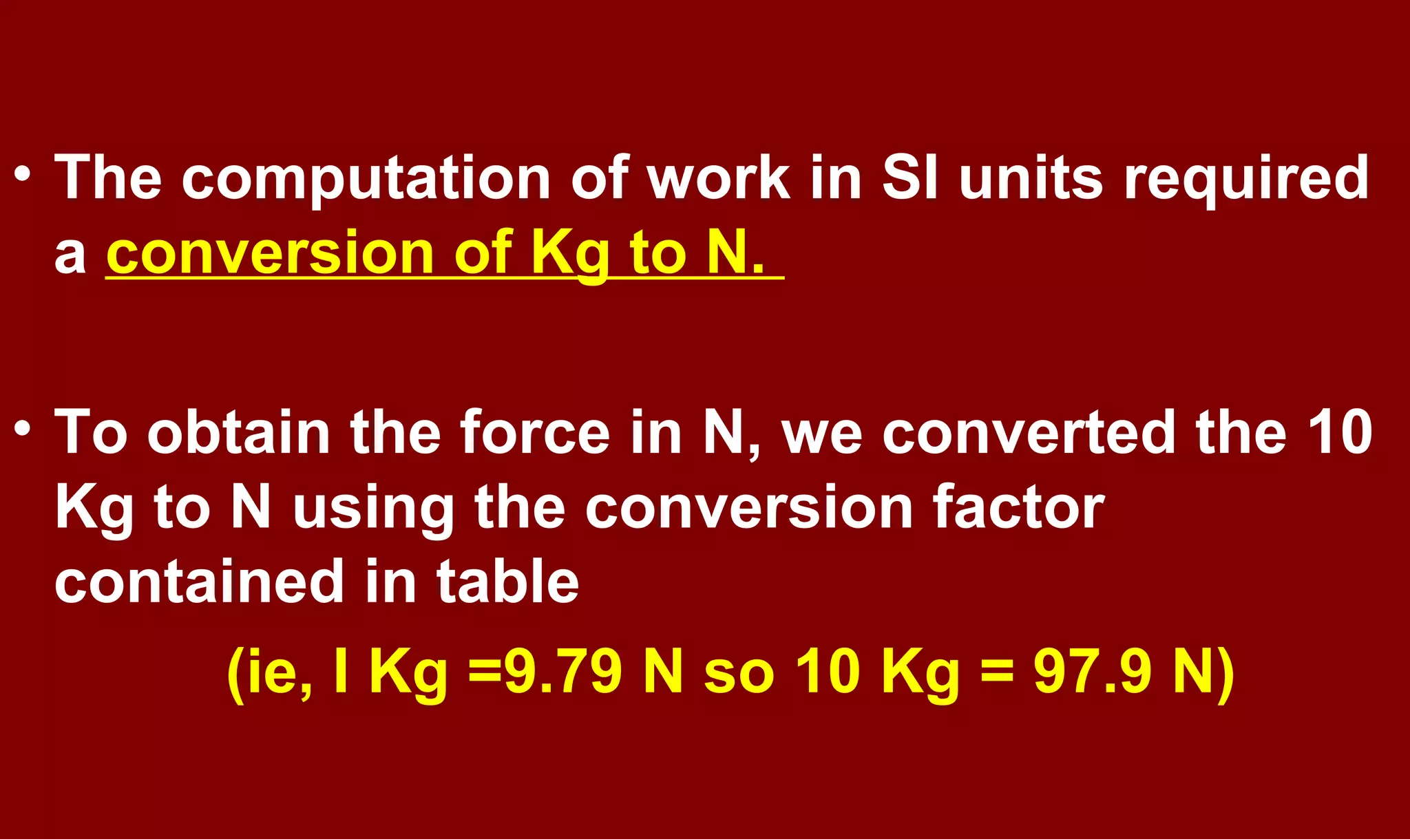 • The computation of work in SI units required
a conversion of Kg to N.
• To obtain the force in N, we converted the 10
Kg to N using the conversion factor
contained in table
(ie, I Kg =9.79 N so 10 Kg = 97.9 N)
 