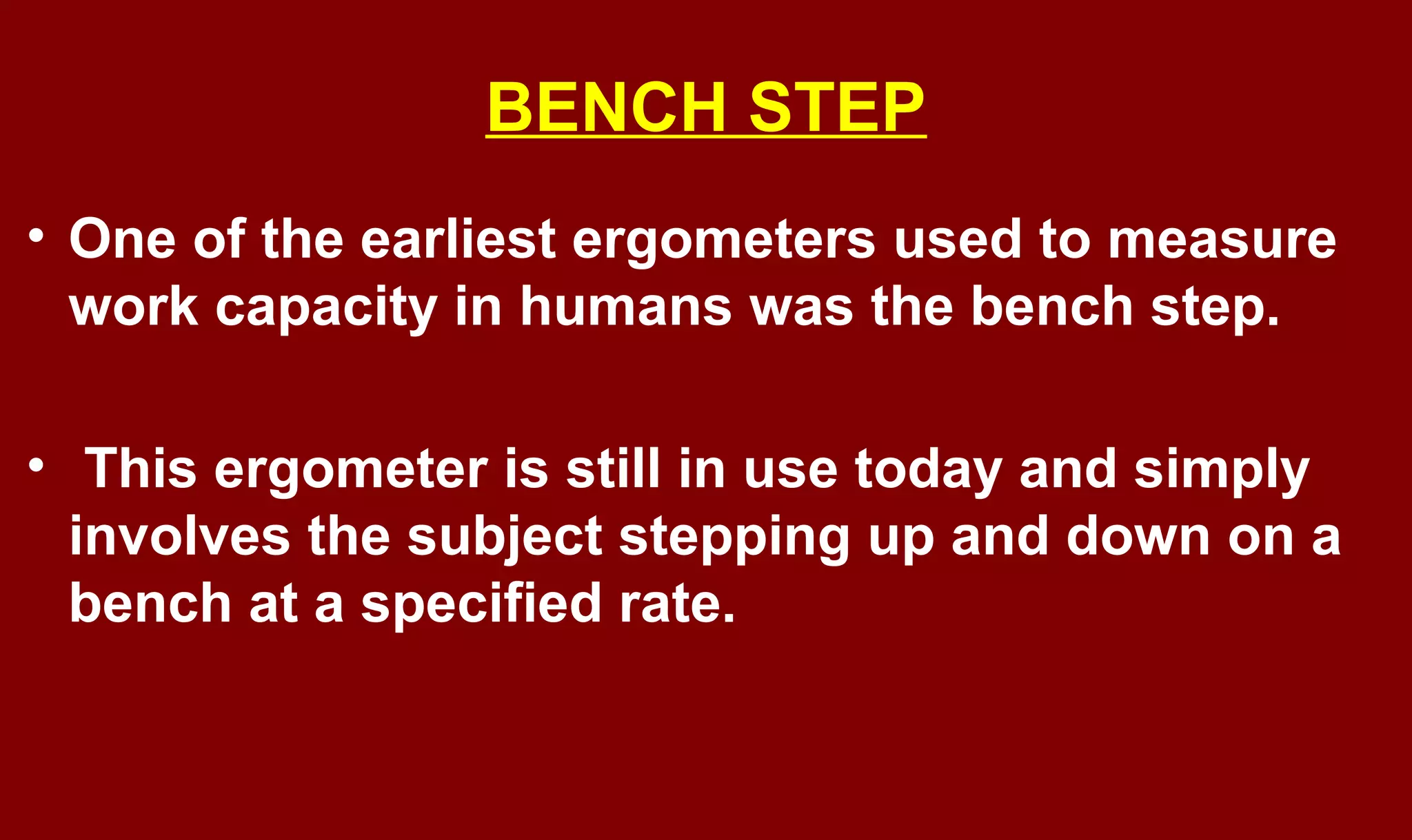 BENCH STEP
• One of the earliest ergometers used to measure
work capacity in humans was the bench step.
• This ergometer is still in use today and simply
involves the subject stepping up and down on a
bench at a specified rate.
 