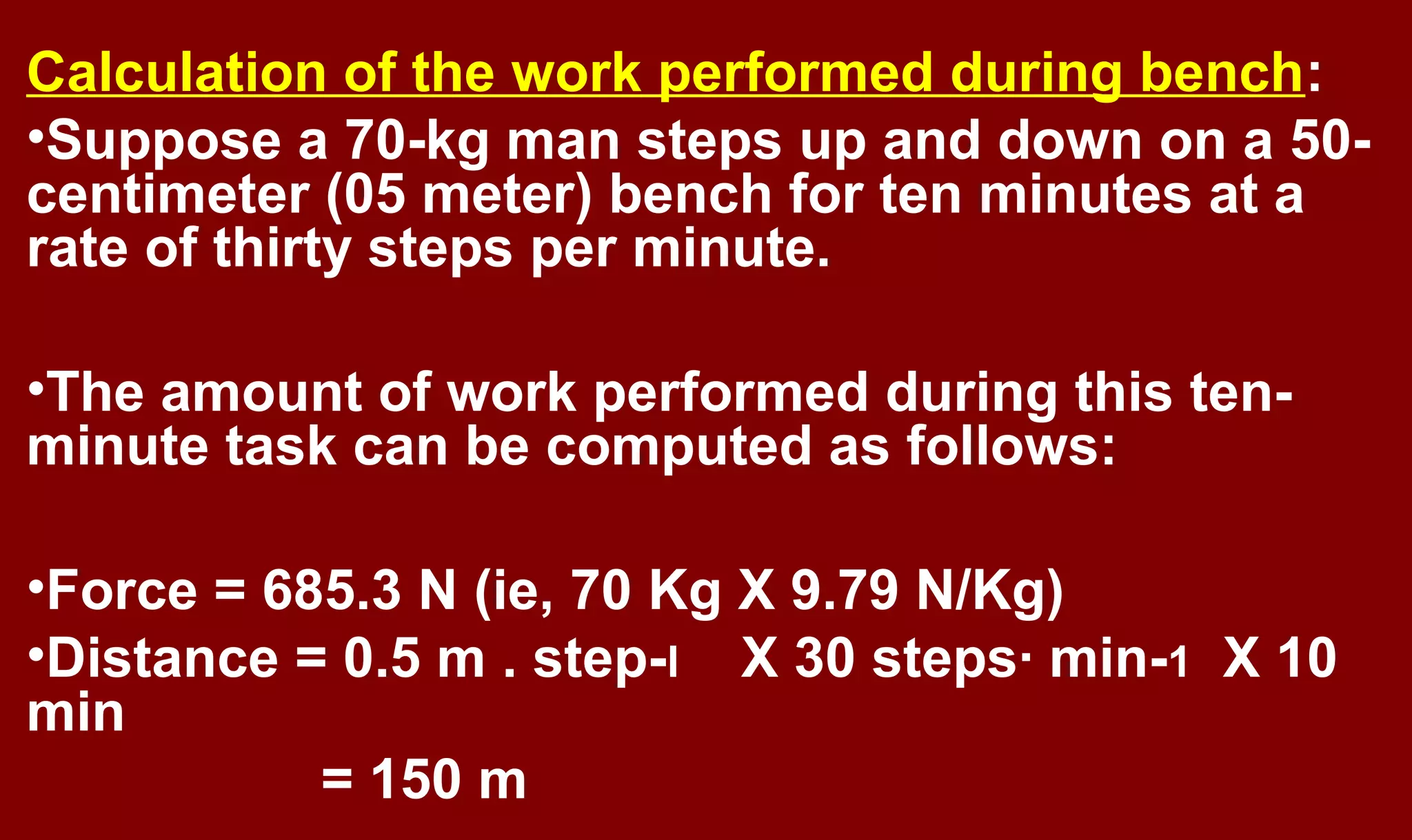 Calculation of the work performed during bench:
•Suppose a 70-kg man steps up and down on a 50-
centimeter (05 meter) bench for ten minutes at a
rate of thirty steps per minute.
•The amount of work performed during this ten-
minute task can be computed as follows:
•Force = 685.3 N (ie, 70 Kg X 9.79 N/Kg)
•Distance = 0.5 m . step-l X 30 steps· min-1 X 10
min
= 150 m
 