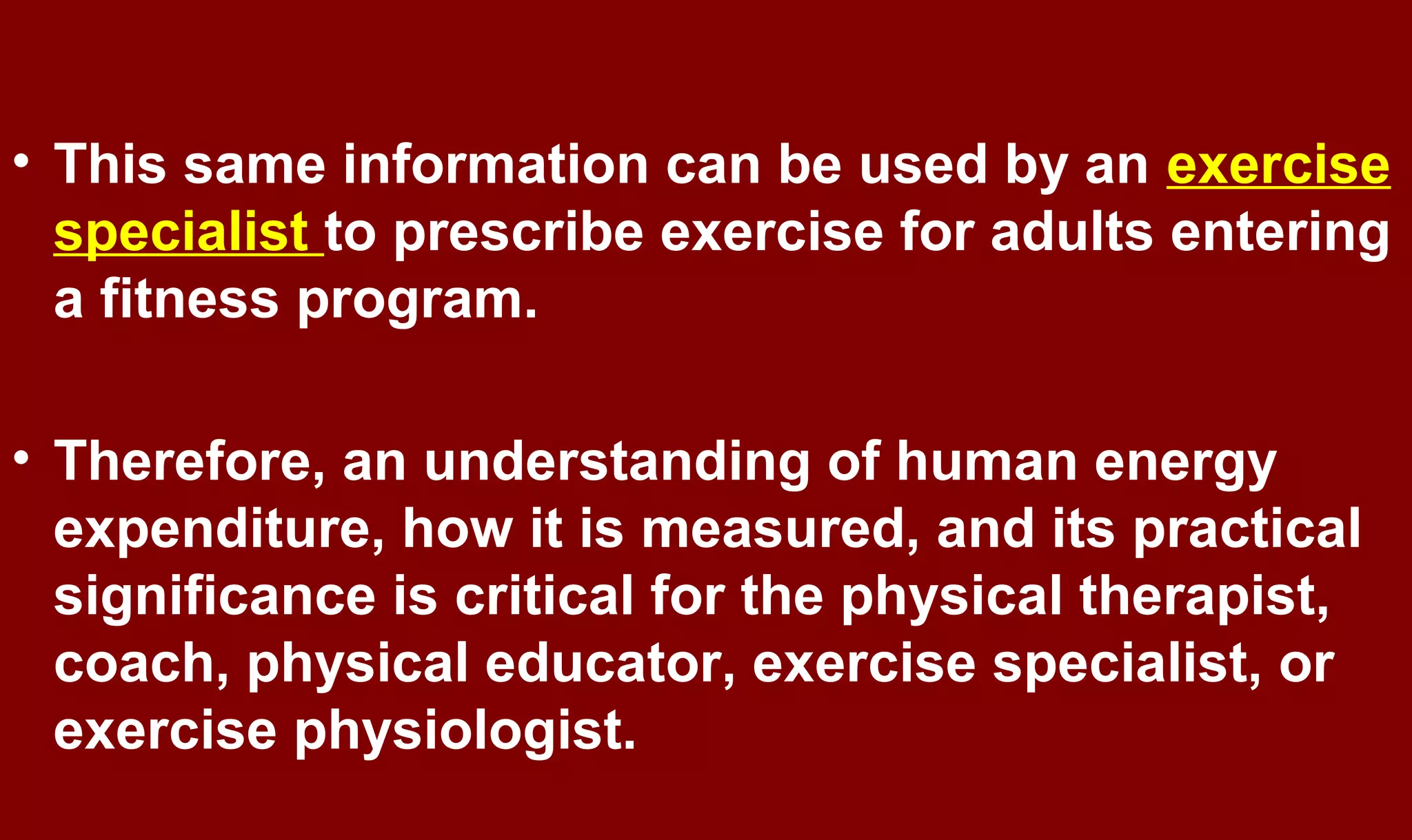 • This same information can be used by an exercise
specialist to prescribe exercise for adults entering
a fitness program.
• Therefore, an understanding of human energy
expenditure, how it is measured, and its practical
significance is critical for the physical therapist,
coach, physical educator, exercise specialist, or
exercise physiologist.
 